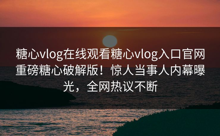 糖心vlog在线观看糖心vlog入口官网重磅糖心破解版！惊人当事人内幕曝光，全网热议不断