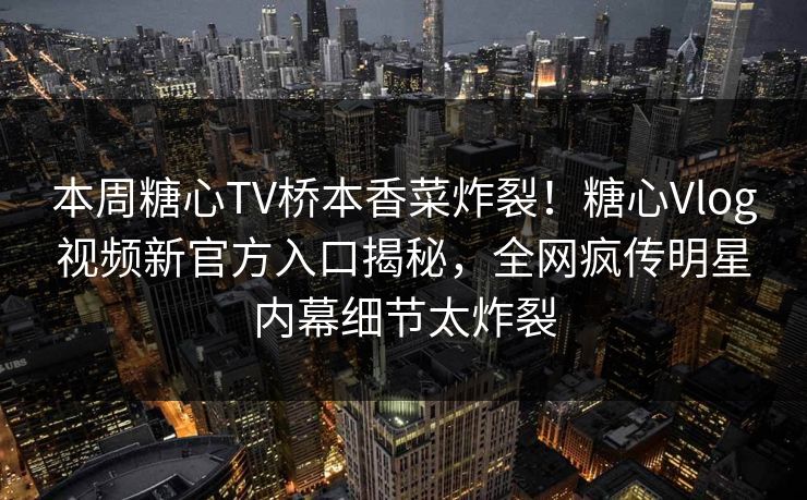 本周糖心TV桥本香菜炸裂！糖心Vlog视频新官方入口揭秘，全网疯传明星内幕细节太炸裂