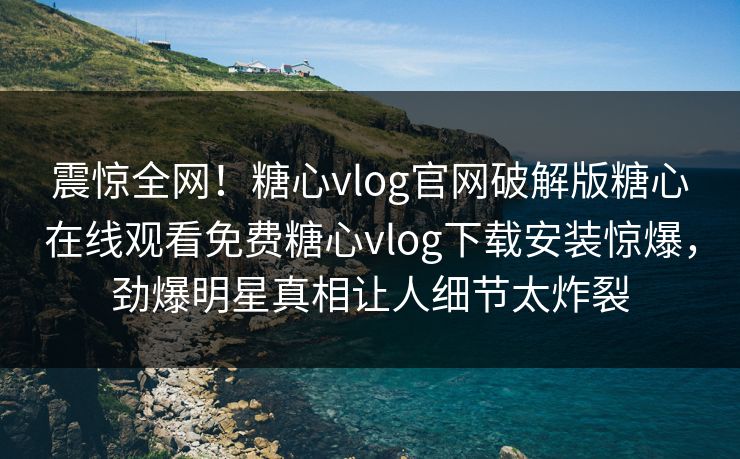 震惊全网！糖心vlog官网破解版糖心在线观看免费糖心vlog下载安装惊爆，劲爆明星真相让人细节太炸裂