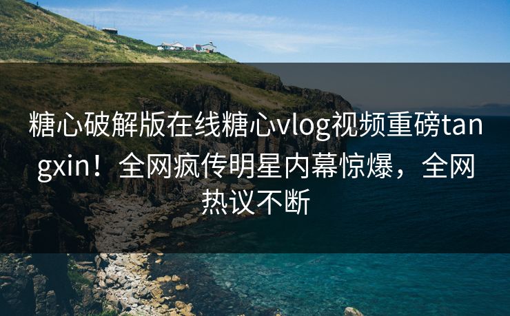 糖心破解版在线糖心vlog视频重磅tangxin！全网疯传明星内幕惊爆，全网热议不断