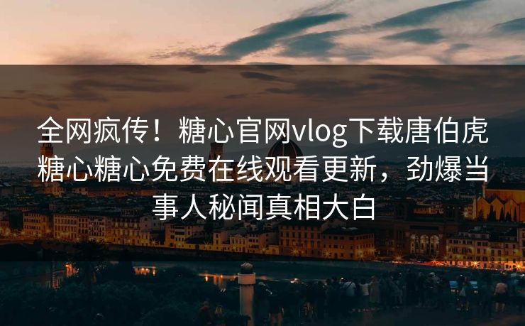 全网疯传！糖心官网vlog下载唐伯虎糖心糖心免费在线观看更新，劲爆当事人秘闻真相大白