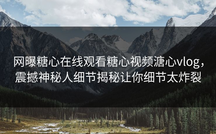 网曝糖心在线观看糖心视频溏心vlog，震撼神秘人细节揭秘让你细节太炸裂