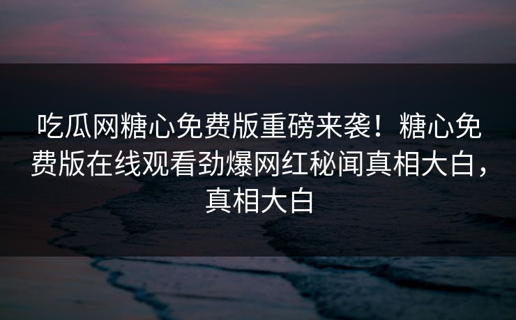 吃瓜网糖心免费版重磅来袭！糖心免费版在线观看劲爆网红秘闻真相大白，真相大白