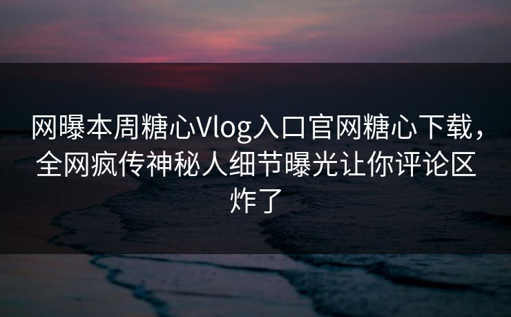 网曝本周糖心Vlog入口官网糖心下载，全网疯传神秘人细节曝光让你评论区炸了