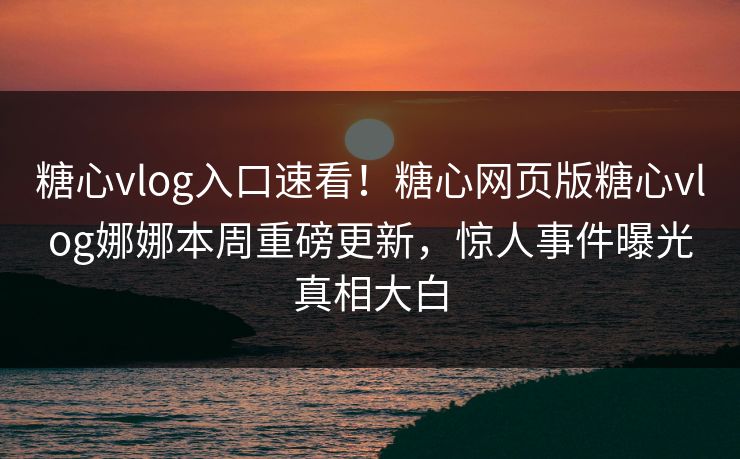 糖心vlog入口速看！糖心网页版糖心vlog娜娜本周重磅更新，惊人事件曝光真相大白