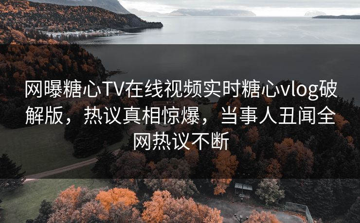 网曝糖心TV在线视频实时糖心vlog破解版，热议真相惊爆，当事人丑闻全网热议不断