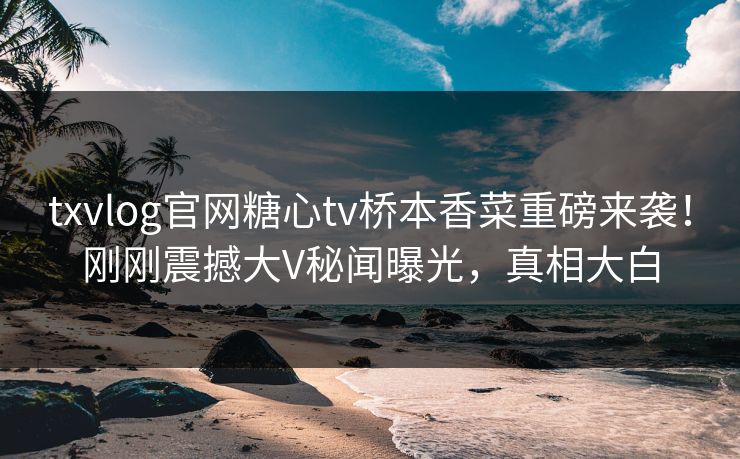 txvlog官网糖心tv桥本香菜重磅来袭！刚刚震撼大V秘闻曝光，真相大白