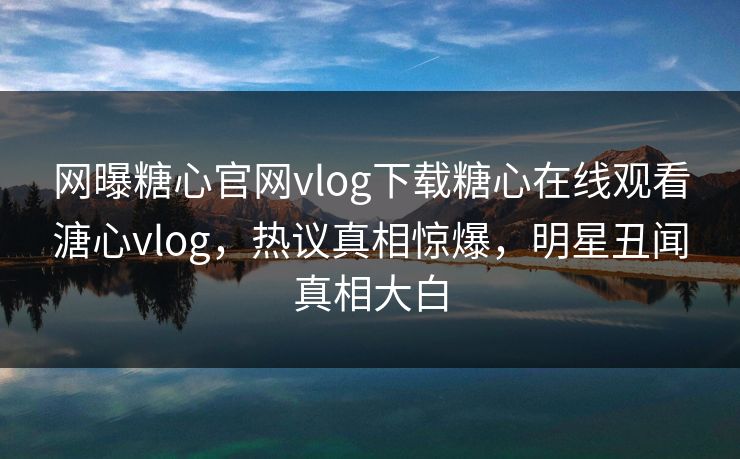 网曝糖心官网vlog下载糖心在线观看溏心vlog，热议真相惊爆，明星丑闻真相大白