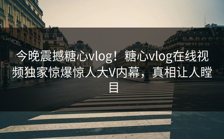今晚震撼糖心vlog！糖心vlog在线视频独家惊爆惊人大V内幕，真相让人瞠目