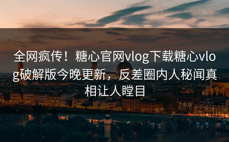 全网疯传！糖心官网vlog下载糖心vlog破解版今晚更新，反差圈内人秘闻真相让人瞠目
