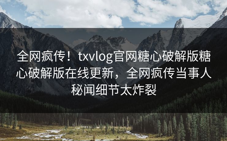 全网疯传！txvlog官网糖心破解版糖心破解版在线更新，全网疯传当事人秘闻细节太炸裂