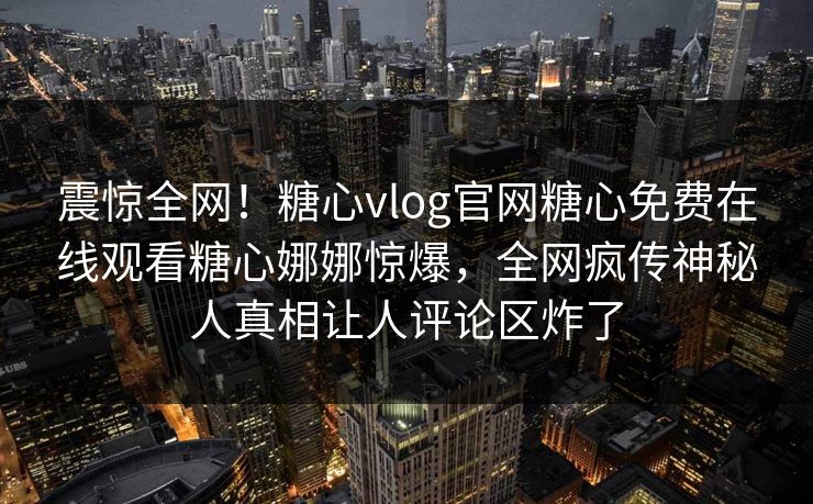 震惊全网！糖心vlog官网糖心免费在线观看糖心娜娜惊爆，全网疯传神秘人真相让人评论区炸了