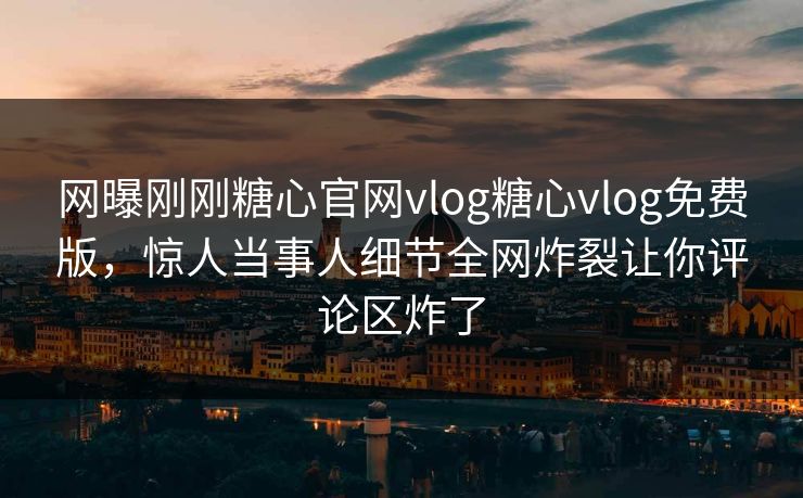 网曝刚刚糖心官网vlog糖心vlog免费版，惊人当事人细节全网炸裂让你评论区炸了