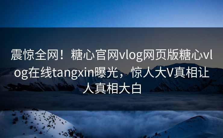 震惊全网！糖心官网vlog网页版糖心vlog在线tangxin曝光，惊人大V真相让人真相大白