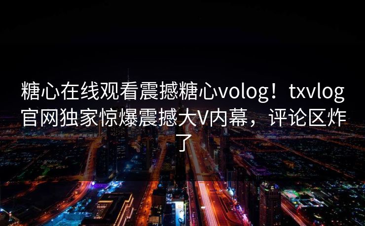 糖心在线观看震撼糖心volog！txvlog官网独家惊爆震撼大V内幕，评论区炸了