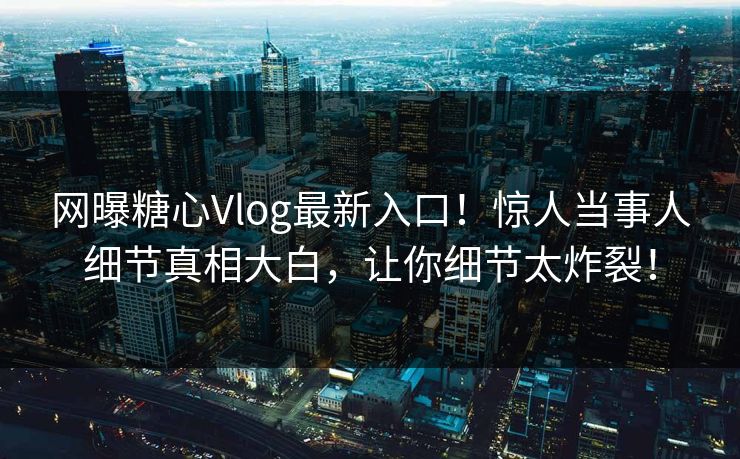 网曝糖心Vlog最新入口！惊人当事人细节真相大白，让你细节太炸裂！