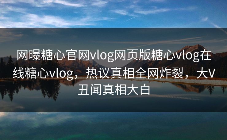 网曝糖心官网vlog网页版糖心vlog在线糖心vlog，热议真相全网炸裂，大V丑闻真相大白