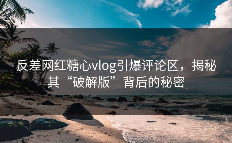 反差网红糖心vlog引爆评论区，揭秘其“破解版”背后的秘密