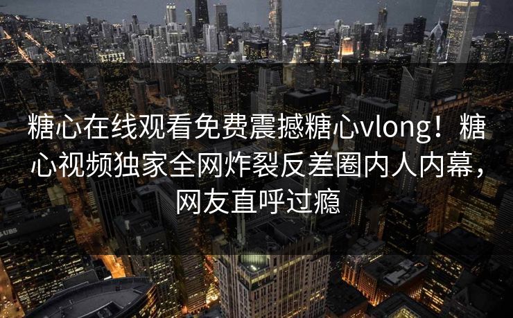 糖心在线观看免费震撼糖心vlong！糖心视频独家全网炸裂反差圈内人内幕，网友直呼过瘾