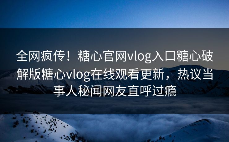 全网疯传！糖心官网vlog入口糖心破解版糖心vlog在线观看更新，热议当事人秘闻网友直呼过瘾