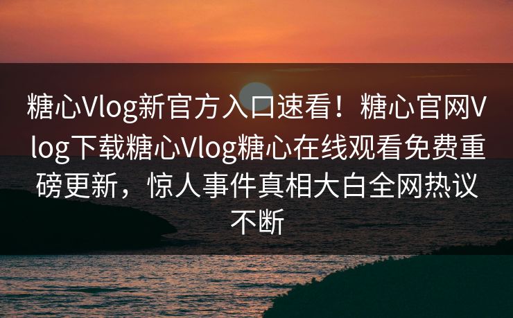糖心Vlog新官方入口速看！糖心官网Vlog下载糖心Vlog糖心在线观看免费重磅更新，惊人事件真相大白全网热议不断