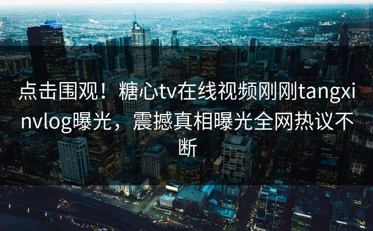 点击围观！糖心tv在线视频刚刚tangxinvlog曝光，震撼真相曝光全网热议不断