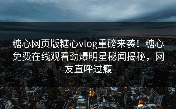 糖心网页版糖心vlog重磅来袭！糖心免费在线观看劲爆明星秘闻揭秘，网友直呼过瘾