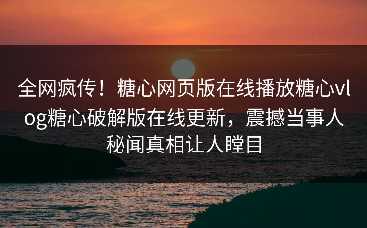 全网疯传！糖心网页版在线播放糖心vlog糖心破解版在线更新，震撼当事人秘闻真相让人瞠目
