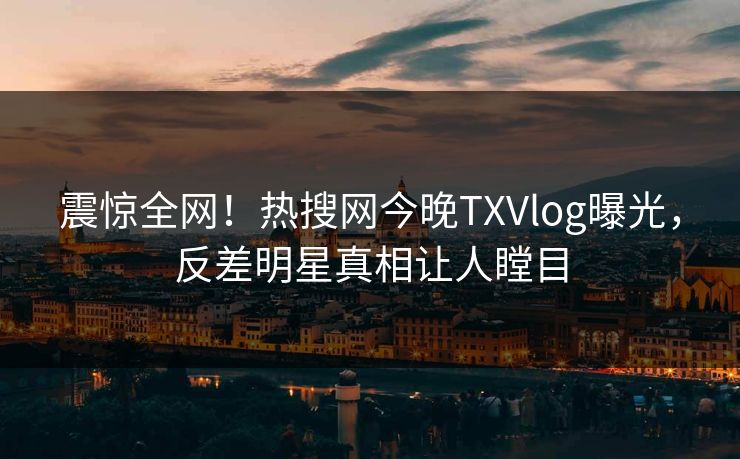 震惊全网！热搜网今晚TXVlog曝光，反差明星真相让人瞠目