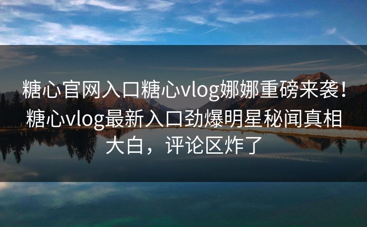 糖心官网入口糖心vlog娜娜重磅来袭！糖心vlog最新入口劲爆明星秘闻真相大白，评论区炸了