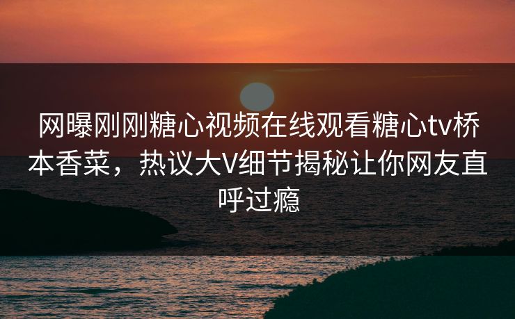 网曝刚刚糖心视频在线观看糖心tv桥本香菜，热议大V细节揭秘让你网友直呼过瘾