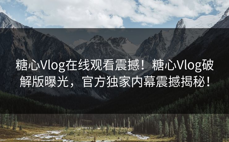 糖心Vlog在线观看震撼！糖心Vlog破解版曝光，官方独家内幕震撼揭秘！