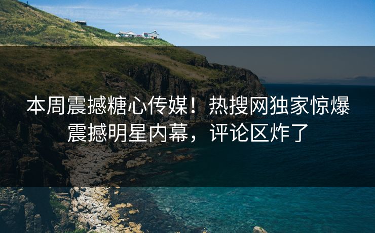 本周震撼糖心传媒！热搜网独家惊爆震撼明星内幕，评论区炸了