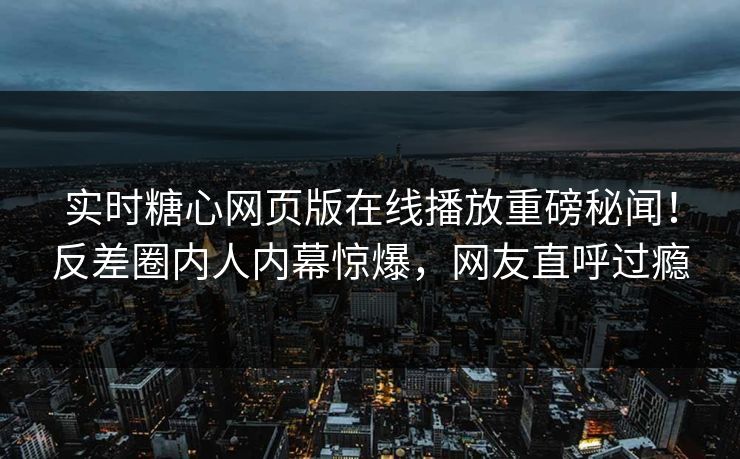 实时糖心网页版在线播放重磅秘闻！反差圈内人内幕惊爆，网友直呼过瘾