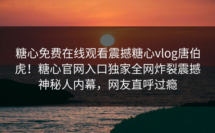 糖心免费在线观看震撼糖心vlog唐伯虎！糖心官网入口独家全网炸裂震撼神秘人内幕，网友直呼过瘾