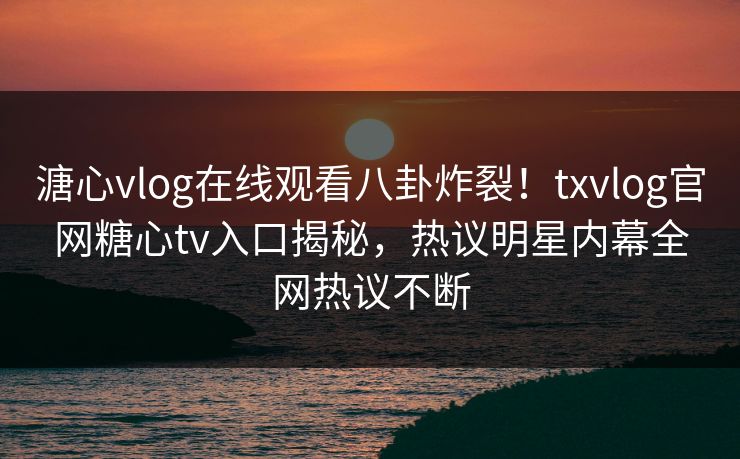 溏心vlog在线观看八卦炸裂！txvlog官网糖心tv入口揭秘，热议明星内幕全网热议不断