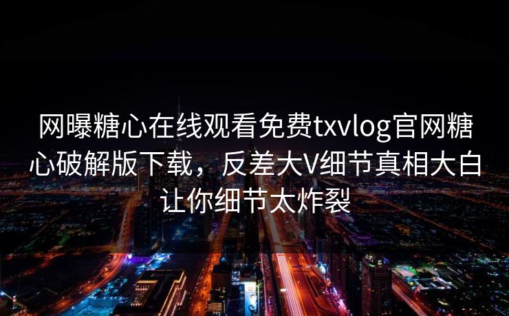 网曝糖心在线观看免费txvlog官网糖心破解版下载，反差大V细节真相大白让你细节太炸裂