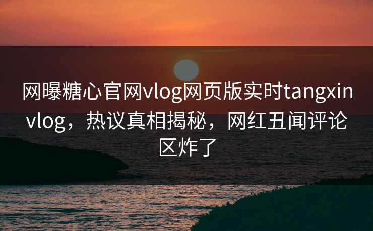 网曝糖心官网vlog网页版实时tangxinvlog，热议真相揭秘，网红丑闻评论区炸了