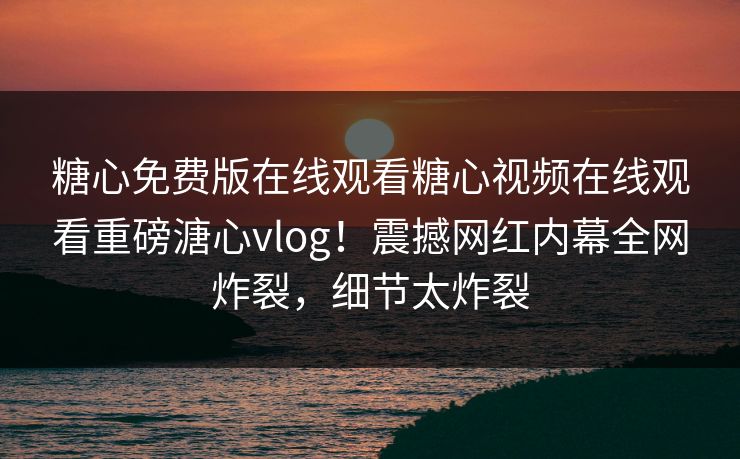 糖心免费版在线观看糖心视频在线观看重磅溏心vlog！震撼网红内幕全网炸裂，细节太炸裂