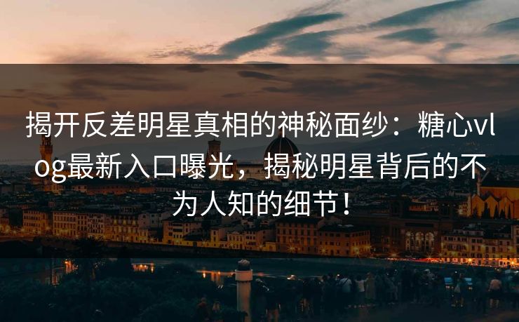 揭开反差明星真相的神秘面纱：糖心vlog最新入口曝光，揭秘明星背后的不为人知的细节！