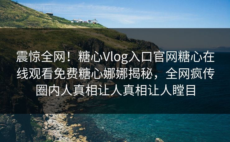 震惊全网！糖心Vlog入口官网糖心在线观看免费糖心娜娜揭秘，全网疯传圈内人真相让人真相让人瞠目