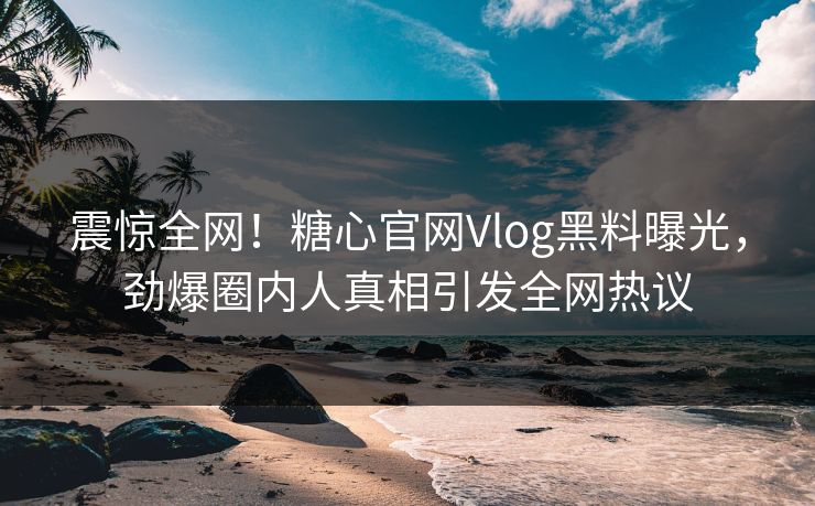 震惊全网！糖心官网Vlog黑料曝光，劲爆圈内人真相引发全网热议