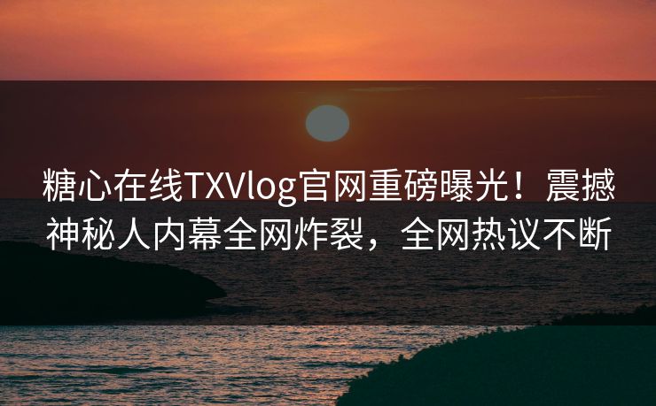 糖心在线TXVlog官网重磅曝光！震撼神秘人内幕全网炸裂，全网热议不断