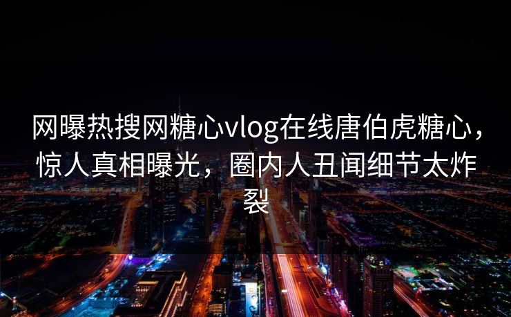 网曝热搜网糖心vlog在线唐伯虎糖心，惊人真相曝光，圈内人丑闻细节太炸裂
