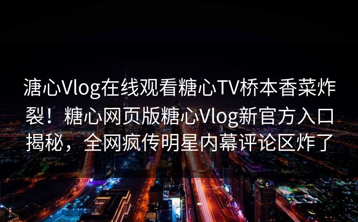 溏心Vlog在线观看糖心TV桥本香菜炸裂！糖心网页版糖心Vlog新官方入口揭秘，全网疯传明星内幕评论区炸了