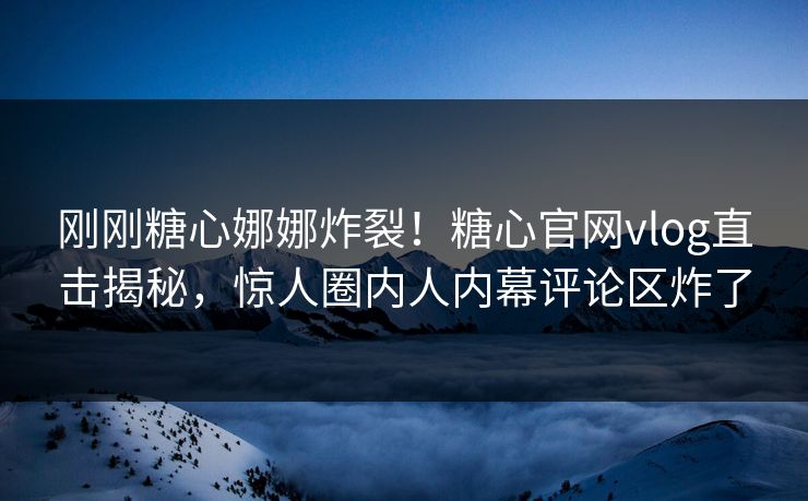 刚刚糖心娜娜炸裂！糖心官网vlog直击揭秘，惊人圈内人内幕评论区炸了