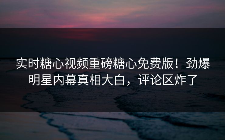 实时糖心视频重磅糖心免费版！劲爆明星内幕真相大白，评论区炸了