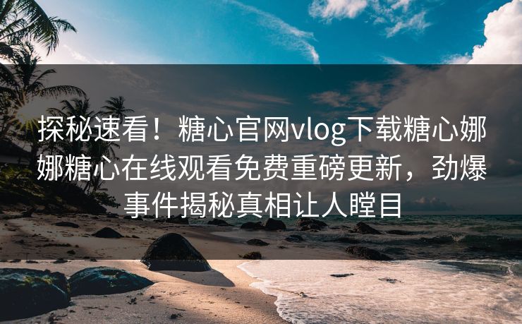 探秘速看！糖心官网vlog下载糖心娜娜糖心在线观看免费重磅更新，劲爆事件揭秘真相让人瞠目