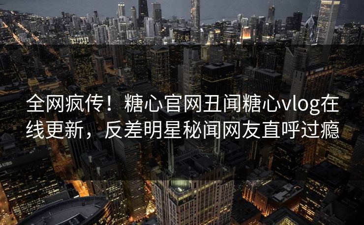 全网疯传！糖心官网丑闻糖心vlog在线更新，反差明星秘闻网友直呼过瘾