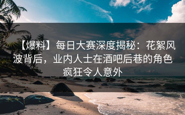 【爆料】每日大赛深度揭秘：花絮风波背后，业内人士在酒吧后巷的角色疯狂令人意外